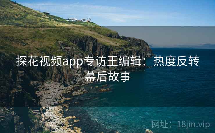 探花视频app专访王编辑：热度反转幕后故事