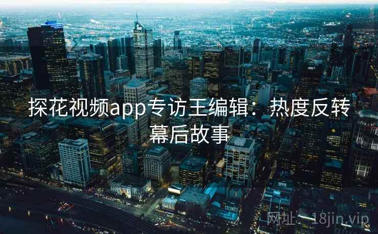 探花视频app专访王编辑：热度反转幕后故事