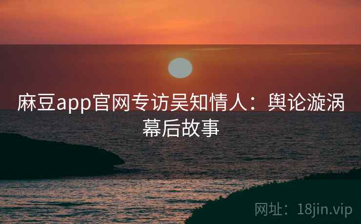 麻豆app官网专访吴知情人：舆论漩涡幕后故事