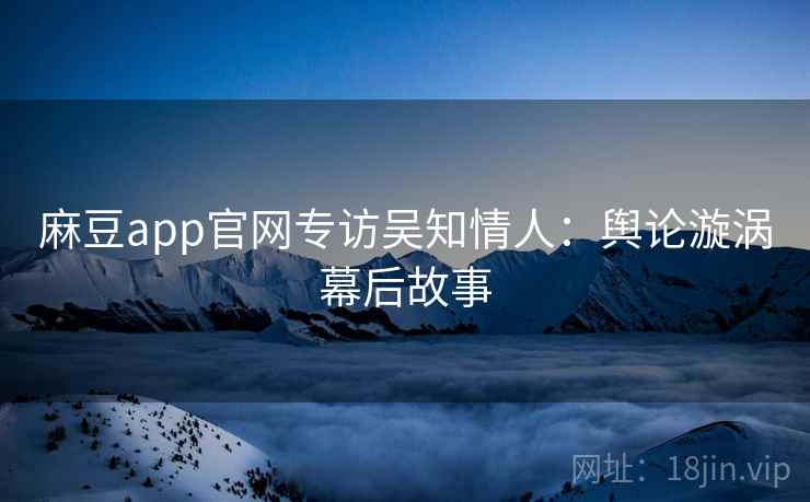 麻豆app官网专访吴知情人：舆论漩涡幕后故事