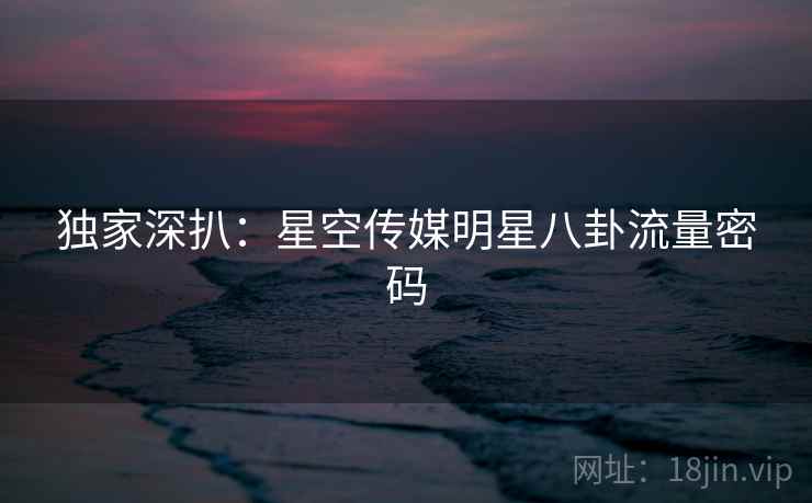 独家深扒:星空传媒明星八卦流量密码 独家深扒:星空传媒明星八卦流量密码
