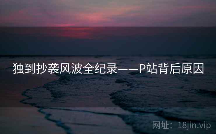 独到抄袭风波全纪录——P站背后原因 独到抄袭风波全纪录——P站背后原因