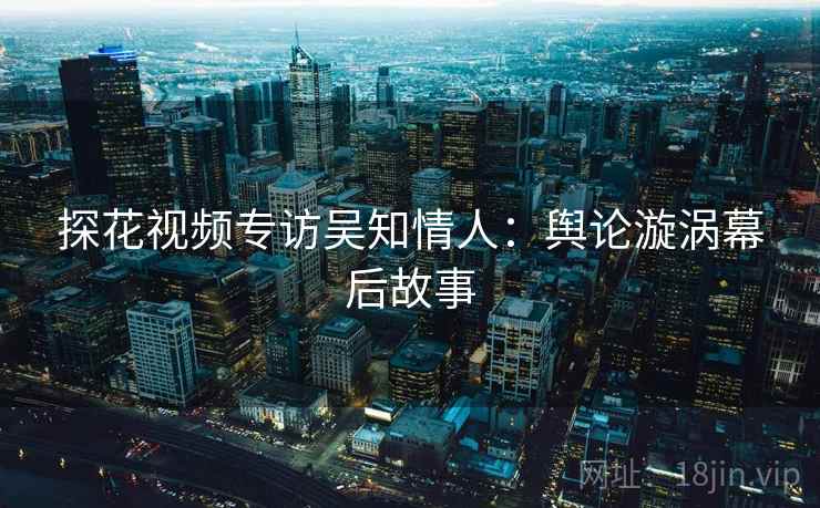 探花视频专访吴知情人:舆论漩涡幕后故事 探花视频专访吴知情人:舆论漩涡幕后故事