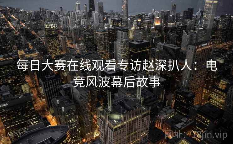 每日大赛在线观看专访赵深扒人：电竞风波幕后故事