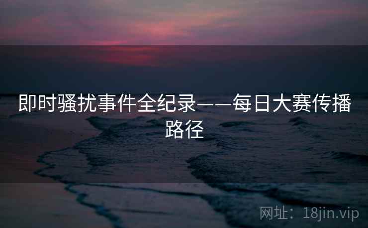 即时骚扰事件全纪录——每日大赛传播路径