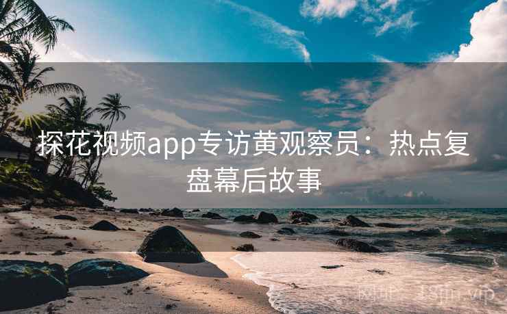 探花视频app专访黄观察员：热点复盘幕后故事