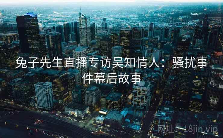 兔子先生直播专访吴知情人:骚扰事件幕后故事 兔子先生直播专访吴知情人:骚扰事件幕后故事
